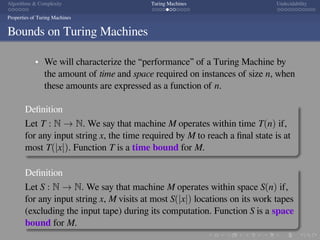 .
.
.
.
.
.
.
.
.
.
.
.
.
.
.
.
.
.
.
.
.
.
.
.
.
.
.
.
.
.
.
.
.
.
.
.
.
.
.
.
Algorithms & Complexity Turing Machines Undecidability
Properties of Turing Machines
Bounds on Turing Machines
We will characterize the “performance” of a Turing Machine by
the amount of time and space required on instances of size n, when
these amounts are expressed as a function of n.
Deﬁnition
Let T : N → N. We say that machine M operates within time T(n) if,
for any input string x, the time required by M to reach a ﬁnal state is at
most T(|x|). Function T is a time bound for M.
Deﬁnition
Let S : N → N. We say that machine M operates within space S(n) if,
for any input string x, M visits at most S(|x|) locations on its work tapes
(excluding the input tape) during its computation. Function S is a space
bound for M.
 