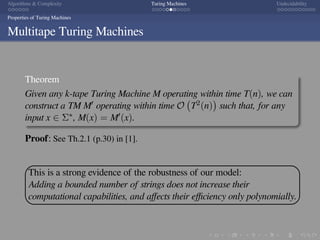 .
.
.
.
.
.
.
.
.
.
.
.
.
.
.
.
.
.
.
.
.
.
.
.
.
.
.
.
.
.
.
.
.
.
.
.
.
.
.
.
Algorithms & Complexity Turing Machines Undecidability
Properties of Turing Machines
Multitape Turing Machines
Theorem
Given any k-tape Turing Machine M operating within time T(n), we can
construct a TM M′ operating within time O
(
T2(n)
)
such that, for any
input x ∈ Σ∗, M(x) = M′(x).
Proof: See Th.2.1 (p.30) in [1].




This is a strong evidence of the robustness of our model:
Adding a bounded number of strings does not increase their
computational capabilities, and aﬀects their eﬃciency only polynomially.
 