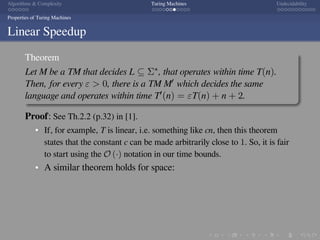 .
.
.
.
.
.
.
.
.
.
.
.
.
.
.
.
.
.
.
.
.
.
.
.
.
.
.
.
.
.
.
.
.
.
.
.
.
.
.
.
Algorithms  Complexity Turing Machines Undecidability
Properties of Turing Machines
Linear Speedup
Theorem
Let M be a TM that decides L ⊆ Σ∗, that operates within time T(n).
Then, for every ε  0, there is a TM M′ which decides the same
language and operates within time T′(n) = εT(n) + n + 2.
Proof: See Th.2.2 (p.32) in [1].
If, for example, T is linear, i.e. something like cn, then this theorem
states that the constant c can be made arbitrarily close to 1. So, it is fair
to start using the O (·) notation in our time bounds.
A similar theorem holds for space:
 