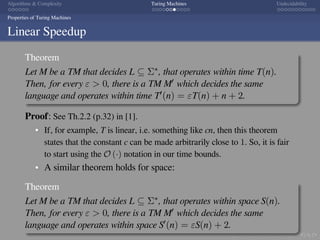 .
.
.
.
.
.
.
.
.
.
.
.
.
.
.
.
.
.
.
.
.
.
.
.
.
.
.
.
.
.
.
.
.
.
.
.
.
.
.
.
Algorithms  Complexity Turing Machines Undecidability
Properties of Turing Machines
Linear Speedup
Theorem
Let M be a TM that decides L ⊆ Σ∗, that operates within time T(n).
Then, for every ε  0, there is a TM M′ which decides the same
language and operates within time T′(n) = εT(n) + n + 2.
Proof: See Th.2.2 (p.32) in [1].
If, for example, T is linear, i.e. something like cn, then this theorem
states that the constant c can be made arbitrarily close to 1. So, it is fair
to start using the O (·) notation in our time bounds.
A similar theorem holds for space:
Theorem
Let M be a TM that decides L ⊆ Σ∗, that operates within space S(n).
Then, for every ε  0, there is a TM M′ which decides the same
language and operates within space S′(n) = εS(n) + 2.
 
