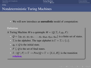 .
.
.
.
.
.
.
.
.
.
.
.
.
.
.
.
.
.
.
.
.
.
.
.
.
.
.
.
.
.
.
.
.
.
.
.
.
.
.
.
Algorithms  Complexity Turing Machines Undecidability
NTMs
Nondeterministic Turing Machines
We will now introduce an unrealistic model of computation:
Deﬁnition
A Turing Machine M is a quintuple M = (Q, Σ, δ, q0, F):
Q = {q0, q1, q2, q3, . . . , qn, qhalt, qyes, qno} is a ﬁnite set of states.
Σ is the alphabet. The tape alphabet is Γ = Σ ∪ {⊔}.
q0 ∈ Q is the initial state.
F ⊆ Q is the set of ﬁnal states.
δ : (Q  F) × Γ → Pow(Q × Γ × {S, L, R}) is the transition
relation.
 