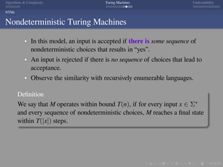 .
.
.
.
.
.
.
.
.
.
.
.
.
.
.
.
.
.
.
.
.
.
.
.
.
.
.
.
.
.
.
.
.
.
.
.
.
.
.
.
Algorithms  Complexity Turing Machines Undecidability
NTMs
Nondeterministic Turing Machines
In this model, an input is accepted if there is some sequence of
nondeterministic choices that results in “yes”.
An input is rejected if there is no sequence of choices that lead to
acceptance.
Observe the similarity with recursively enumerable languages.
Deﬁnition
We say that M operates within bound T(n), if for every input x ∈ Σ∗
and every sequence of nondeterministic choices, M reaches a ﬁnal state
within T(|x|) steps.
 