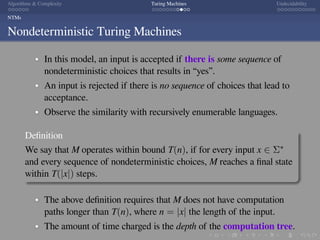 .
.
.
.
.
.
.
.
.
.
.
.
.
.
.
.
.
.
.
.
.
.
.
.
.
.
.
.
.
.
.
.
.
.
.
.
.
.
.
.
Algorithms  Complexity Turing Machines Undecidability
NTMs
Nondeterministic Turing Machines
In this model, an input is accepted if there is some sequence of
nondeterministic choices that results in “yes”.
An input is rejected if there is no sequence of choices that lead to
acceptance.
Observe the similarity with recursively enumerable languages.
Deﬁnition
We say that M operates within bound T(n), if for every input x ∈ Σ∗
and every sequence of nondeterministic choices, M reaches a ﬁnal state
within T(|x|) steps.
The above deﬁnition requires that M does not have computation
paths longer than T(n), where n = |x| the length of the input.
The amount of time charged is the depth of the computation tree.
 