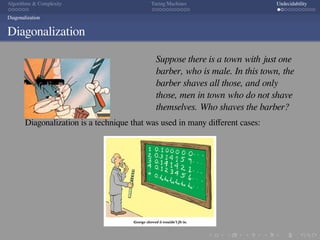 .
.
.
.
.
.
.
.
.
.
.
.
.
.
.
.
.
.
.
.
.
.
.
.
.
.
.
.
.
.
.
.
.
.
.
.
.
.
.
.
Algorithms  Complexity Turing Machines Undecidability
Diagonalization
Diagonalization
Suppose there is a town with just one
barber, who is male. In this town, the
barber shaves all those, and only
those, men in town who do not shave
themselves. Who shaves the barber?
Diagonalization is a technique that was used in many diﬀerent cases:
 