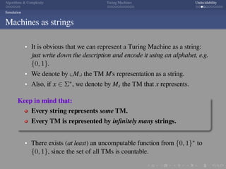 .
.
.
.
.
.
.
.
.
.
.
.
.
.
.
.
.
.
.
.
.
.
.
.
.
.
.
.
.
.
.
.
.
.
.
.
.
.
.
.
Algorithms  Complexity Turing Machines Undecidability
Simulation
Machines as strings
It is obvious that we can represent a Turing Machine as a string:
just write down the description and encode it using an alphabet, e.g.
{0, 1}.
We denote by ⌞M⌟ the TM M’s representation as a string.
Also, if x ∈ Σ∗, we denote by Mx the TM that x represents.
Keep in mind that:
Every string represents some TM.
Every TM is represented by inﬁnitely many strings.
There exists (at least) an uncomputable function from {0, 1}∗ to
{0, 1}, since the set of all TMs is countable.
 