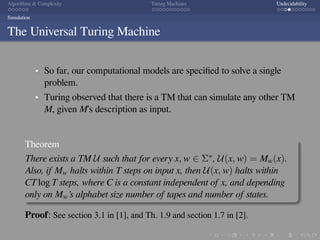 .
.
.
.
.
.
.
.
.
.
.
.
.
.
.
.
.
.
.
.
.
.
.
.
.
.
.
.
.
.
.
.
.
.
.
.
.
.
.
.
Algorithms  Complexity Turing Machines Undecidability
Simulation
The Universal Turing Machine
So far, our computational models are speciﬁed to solve a single
problem.
Turing observed that there is a TM that can simulate any other TM
M, given M’s description as input.
Theorem
There exists a TM U such that for every x, w ∈ Σ∗, U(x, w) = Mw(x).
Also, if Mw halts within T steps on input x, then U(x, w) halts within
CT log T steps, where C is a constant independent of x, and depending
only on Mw’s alphabet size number of tapes and number of states.
Proof: See section 3.1 in [1], and Th. 1.9 and section 1.7 in [2].
 