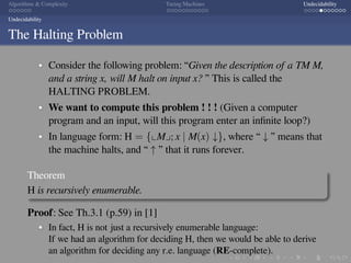 .
.
.
.
.
.
.
.
.
.
.
.
.
.
.
.
.
.
.
.
.
.
.
.
.
.
.
.
.
.
.
.
.
.
.
.
.
.
.
.
Algorithms  Complexity Turing Machines Undecidability
Undecidability
The Halting Problem
Consider the following problem: “Given the description of a TM M,
and a string x, will M halt on input x? ” This is called the
HALTING PROBLEM.
We want to compute this problem ! ! ! (Given a computer
program and an input, will this program enter an inﬁnite loop?)
In language form: H = {⌞M⌟; x | M(x) ↓}, where “ ↓ ” means that
the machine halts, and “ ↑ ” that it runs forever.
Theorem
H is recursively enumerable.
Proof: See Th.3.1 (p.59) in [1]
In fact, H is not just a recursively enumerable language:
If we had an algorithm for deciding H, then we would be able to derive
an algorithm for deciding any r.e. language (RE-complete).
 