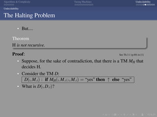 .
.
.
.
.
.
.
.
.
.
.
.
.
.
.
.
.
.
.
.
.
.
.
.
.
.
.
.
.
.
.
.
.
.
.
.
.
.
.
.
Algorithms  Complexity Turing Machines Undecidability
Undecidability
The Halting Problem
But....
Theorem
H is not recursive.
Proof: See Th.3.1 (p.60) in [1]
Suppose, for the sake of contradiction, that there is a TM MH that
decides H.
Consider the TM D:
D(⌞M⌟) : if MH(⌞M⌟; ⌞M⌟) = “yes” then ↑ else “yes”
What is D(⌞D⌟)?
 