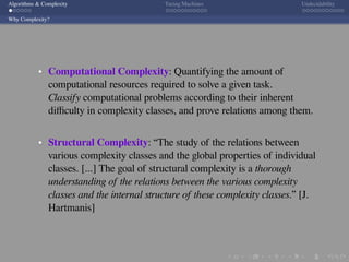 .
.
.
.
.
.
.
.
.
.
.
.
.
.
.
.
.
.
.
.
.
.
.
.
.
.
.
.
.
.
.
.
.
.
.
.
.
.
.
.
Algorithms & Complexity Turing Machines Undecidability
Why Complexity?
Computational Complexity: Quantifying the amount of
computational resources required to solve a given task.
Classify computational problems according to their inherent
diﬃculty in complexity classes, and prove relations among them.
Structural Complexity: “The study of the relations between
various complexity classes and the global properties of individual
classes. [...] The goal of structural complexity is a thorough
understanding of the relations between the various complexity
classes and the internal structure of these complexity classes.” [J.
Hartmanis]
 