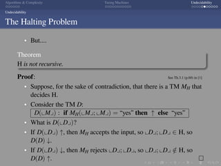 .
.
.
.
.
.
.
.
.
.
.
.
.
.
.
.
.
.
.
.
.
.
.
.
.
.
.
.
.
.
.
.
.
.
.
.
.
.
.
.
Algorithms  Complexity Turing Machines Undecidability
Undecidability
The Halting Problem
But....
Theorem
H is not recursive.
Proof: See Th.3.1 (p.60) in [1]
Suppose, for the sake of contradiction, that there is a TM MH that
decides H.
Consider the TM D:
D(⌞M⌟) : if MH(⌞M⌟; ⌞M⌟) = “yes” then ↑ else “yes”
What is D(⌞D⌟)?
If D(⌞D⌟) ↑, then MH accepts the input, so ⌞D⌟; ⌞D⌟ ∈ H, so
D(D) ↓.
If D(⌞D⌟) ↓, then MH rejects ⌞D⌟; ⌞D⌟, so ⌞D⌟; ⌞D⌟ /∈ H, so
D(D) ↑. □
 