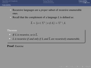 .
.
.
.
.
.
.
.
.
.
.
.
.
.
.
.
.
.
.
.
.
.
.
.
.
.
.
.
.
.
.
.
.
.
.
.
.
.
.
.
Algorithms  Complexity Turing Machines Undecidability
Undecidability
Recursive languages are a proper subset of recursive enumerable
ones.
Recall that the complement of a language L is deﬁned as:
L = {x ∈ Σ∗
| x /∈ L} = Σ∗
 L
Theorem
1 If L is recursive, so is L.
2 L is recursive if and only if L and L are recursively enumerable.
Proof: Exercise
 
