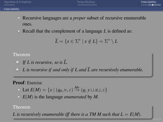 .
.
.
.
.
.
.
.
.
.
.
.
.
.
.
.
.
.
.
.
.
.
.
.
.
.
.
.
.
.
.
.
.
.
.
.
.
.
.
.
Algorithms  Complexity Turing Machines Undecidability
Undecidability
Recursive languages are a proper subset of recursive enumerable
ones.
Recall that the complement of a language L is deﬁned as:
L = {x ∈ Σ∗
| x /∈ L} = Σ∗
 L
Theorem
1 If L is recursive, so is L.
2 L is recursive if and only if L and L are recursively enumerable.
Proof: Exercise
Let E(M) = {x | (q0, ▷, ε)
M∗
→ (q, y ⊔ x⊔, ε}
E(M) is the language enumerated by M.
Theorem
L is recursively enumerable iﬀ there is a TM M such that L = E(M).
 