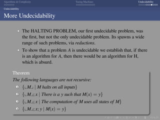 .
.
.
.
.
.
.
.
.
.
.
.
.
.
.
.
.
.
.
.
.
.
.
.
.
.
.
.
.
.
.
.
.
.
.
.
.
.
.
.
Algorithms  Complexity Turing Machines Undecidability
Undecidability
More Undecidability
The HALTING PROBLEM, our ﬁrst undecidable problem, was
the ﬁrst, but not the only undecidable problem. Its spawns a wide
range of such problems, via reductions.
To show that a problem A is undecidable we establish that, if there
is an algorithm for A, then there would be an algorithm for H,
which is absurd.
Theorem
The following languages are not recursive:
1 {⌞M⌟ | M halts on all inputs}
2 {⌞M⌟; x | There is a y such that M(x) = y}
3 {⌞M⌟; x | The computation of M uses all states of M}
4 {⌞M⌟; x; y | M(x) = y}
 