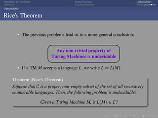 .
.
.
.
.
.
.
.
.
.
.
.
.
.
.
.
.
.
.
.
.
.
.
.
.
.
.
.
.
.
.
.
.
.
.
.
.
.
.
.
Algorithms  Complexity Turing Machines Undecidability
Undecidability
Rice’s Theorem
The previous problems lead us to a more general conclusion:




Any non-trivial property of
Turing Machines is undecidable
If a TM M accepts a language L, we write L = L(M).
Theorem (Rice’s Theorem)
Suppose that C is a proper, non-empty subset of the set of all recursively
enumerable languages. Then, the following problem is undecidable:
Given a Turing Machine M, is L(M) ∈ C?
 