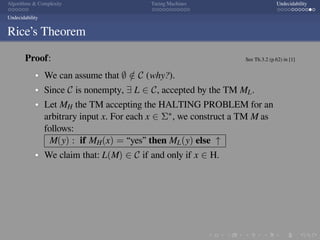 .
.
.
.
.
.
.
.
.
.
.
.
.
.
.
.
.
.
.
.
.
.
.
.
.
.
.
.
.
.
.
.
.
.
.
.
.
.
.
.
Algorithms  Complexity Turing Machines Undecidability
Undecidability
Rice’s Theorem
Proof: See Th.3.2 (p.62) in [1]
We can assume that ∅ /∈ C (why?).
Since C is nonempty, ∃ L ∈ C, accepted by the TM ML.
Let MH the TM accepting the HALTING PROBLEM for an
arbitrary input x. For each x ∈ Σ∗, we construct a TM M as
follows:
M(y) : if MH(x) = “yes” then ML(y) else ↑
We claim that: L(M) ∈ C if and only if x ∈ H.
 