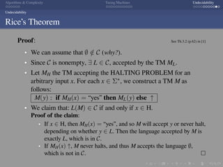 .
.
.
.
.
.
.
.
.
.
.
.
.
.
.
.
.
.
.
.
.
.
.
.
.
.
.
.
.
.
.
.
.
.
.
.
.
.
.
.
Algorithms  Complexity Turing Machines Undecidability
Undecidability
Rice’s Theorem
Proof: See Th.3.2 (p.62) in [1]
We can assume that ∅ /∈ C (why?).
Since C is nonempty, ∃ L ∈ C, accepted by the TM ML.
Let MH the TM accepting the HALTING PROBLEM for an
arbitrary input x. For each x ∈ Σ∗, we construct a TM M as
follows:
M(y) : if MH(x) = “yes” then ML(y) else ↑
We claim that: L(M) ∈ C if and only if x ∈ H.
Proof of the claim:
If x ∈ H, then MH(x) = “yes”, and so M will accept y or never halt,
depending on whether y ∈ L. Then the language accepted by M is
exactly L, which is in C.
If MH(x) ↑, M never halts, and thus M accepts the language ∅,
which is not in C. □
 