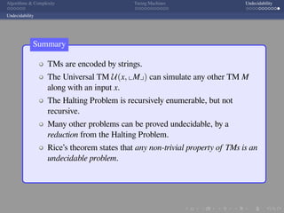 .
.
.
.
.
.
.
.
.
.
.
.
.
.
.
.
.
.
.
.
.
.
.
.
.
.
.
.
.
.
.
.
.
.
.
.
.
.
.
.
Algorithms  Complexity Turing Machines Undecidability
Undecidability
TMs are encoded by strings.
The Universal TM U(x, ⌞M⌟) can simulate any other TM M
along with an input x.
The Halting Problem is recursively enumerable, but not
recursive.
Many other problems can be proved undecidable, by a
reduction from the Halting Problem.
Rice’s theorem states that any non-trivial property of TMs is an
undecidable problem.
Summary
 