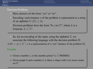 .
.
.
.
.
.
.
.
.
.
.
.
.
.
.
.
.
.
.
.
.
.
.
.
.
.
.
.
.
.
.
.
.
.
.
.
.
.
.
.
Algorithms & Complexity Turing Machines Undecidability
Problems....
Decision Problems
Have answers of the form “yes” or “no”.
Encoding: each instance x of the problem is represented as a string
of an alphabet Σ (|Σ| ≥ 2).
Decision problems have the form “Is x in L?”, where L is a
language, L ⊆ Σ∗.
So, for an encoding of the input, using the alphabet Σ, we
associate the following language with the decision problem Π:
L(Π) = {x ∈ Σ∗
| x is a representation of a “yes” instance of the problem Π}
Example
Given a number x, is this number prime? (x
?
∈ PRIMES)
Given graph G and a number k, is there a clique with k (or more) nodes
in G?
 