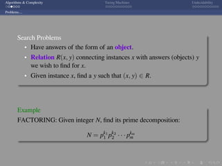 .
.
.
.
.
.
.
.
.
.
.
.
.
.
.
.
.
.
.
.
.
.
.
.
.
.
.
.
.
.
.
.
.
.
.
.
.
.
.
.
Algorithms & Complexity Turing Machines Undecidability
Problems....
Search Problems
Have answers of the form of an object.
Relation R(x, y) connecting instances x with answers (objects) y
we wish to ﬁnd for x.
Given instance x, ﬁnd a y such that (x, y) ∈ R.
Example
FACTORING: Given integer N, ﬁnd its prime decomposition:
N = pk1
1 pk2
2 · · · pkm
m
 