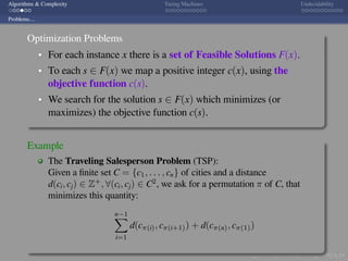 .
.
.
.
.
.
.
.
.
.
.
.
.
.
.
.
.
.
.
.
.
.
.
.
.
.
.
.
.
.
.
.
.
.
.
.
.
.
.
.
Algorithms & Complexity Turing Machines Undecidability
Problems....
Optimization Problems
For each instance x there is a set of Feasible Solutions F(x).
To each s ∈ F(x) we map a positive integer c(x), using the
objective function c(s).
We search for the solution s ∈ F(x) which minimizes (or
maximizes) the objective function c(s).
Example
The Traveling Salesperson Problem (TSP):
Given a ﬁnite set C = {c1, . . . , cn} of cities and a distance
d(ci, cj) ∈ Z+
, ∀(ci, cj) ∈ C2
, we ask for a permutation π of C, that
minimizes this quantity:
n−1∑
i=1
d(cπ(i), cπ(i+1)) + d(cπ(n), cπ(1))
 