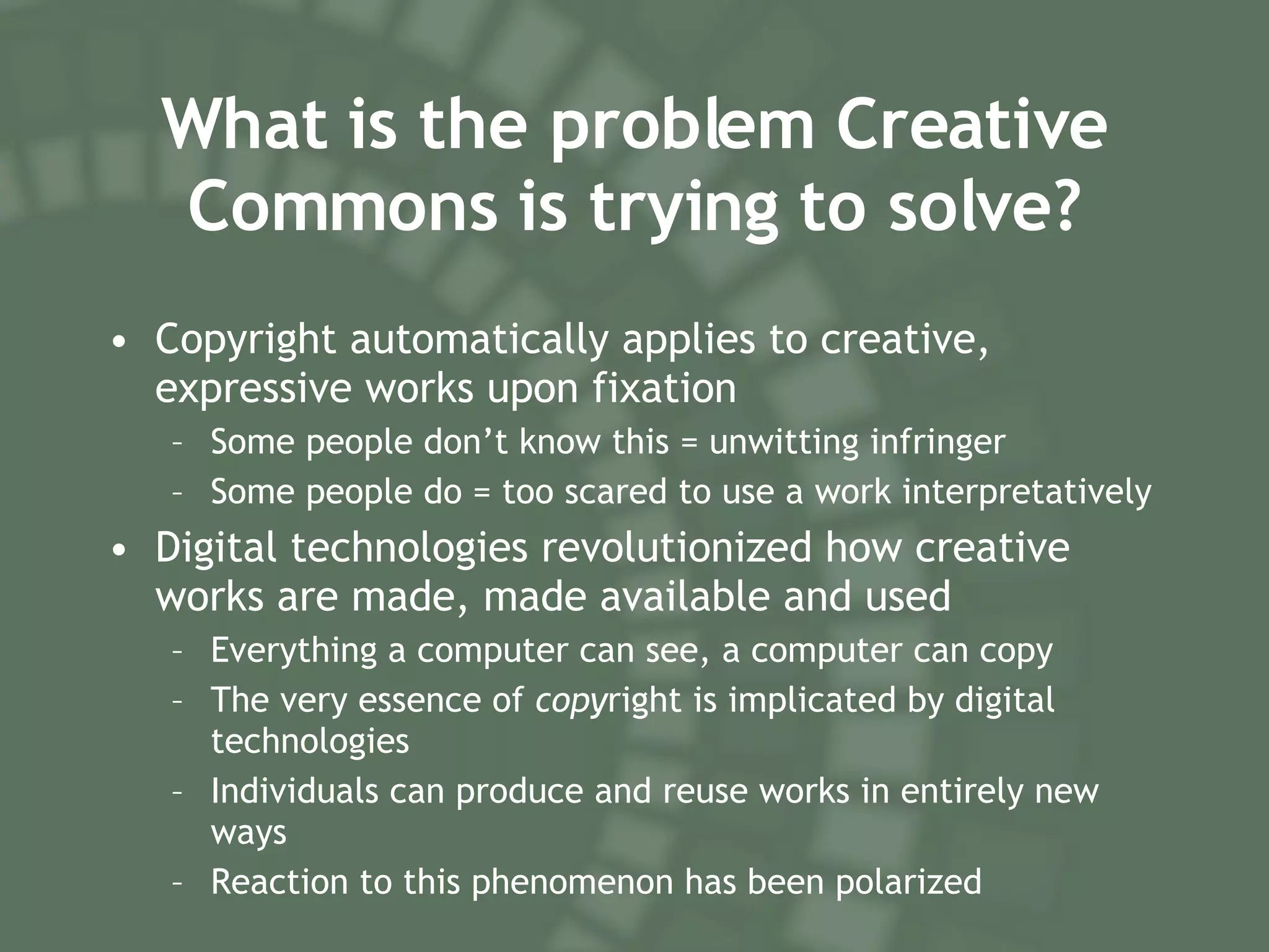 What is the problem Creative Commons is trying to solve? Copyright automatically applies to creative, expressive works upon fixation Some people don’t know this = unwitting infringer Some people do = too scared to use a work interpretatively Digital technologies revolutionized how creative works are made, made available and used Everything a computer can  see, a computer can copy The very essence of  copy right is implicated by digital technologies Individuals can produce and reuse works in entirely new ways Reaction to this phenomenon has been polarized 