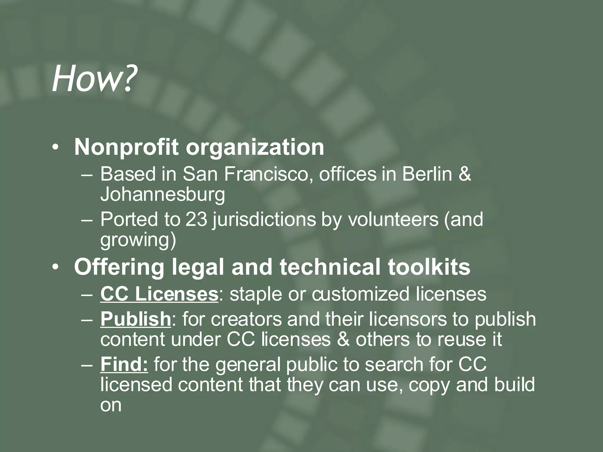 How? Nonprofit organization  Based in San Francisco, offices in Berlin & Johannesburg Ported to 23 jurisdictions by volunteers (and growing) Offering legal and technical toolkits CC Licenses : staple or customized licenses Publish : for creators and their licensors to publish content under CC licenses & others to reuse it Find:  for the general public to search for CC licensed content that they can use, copy and build on 