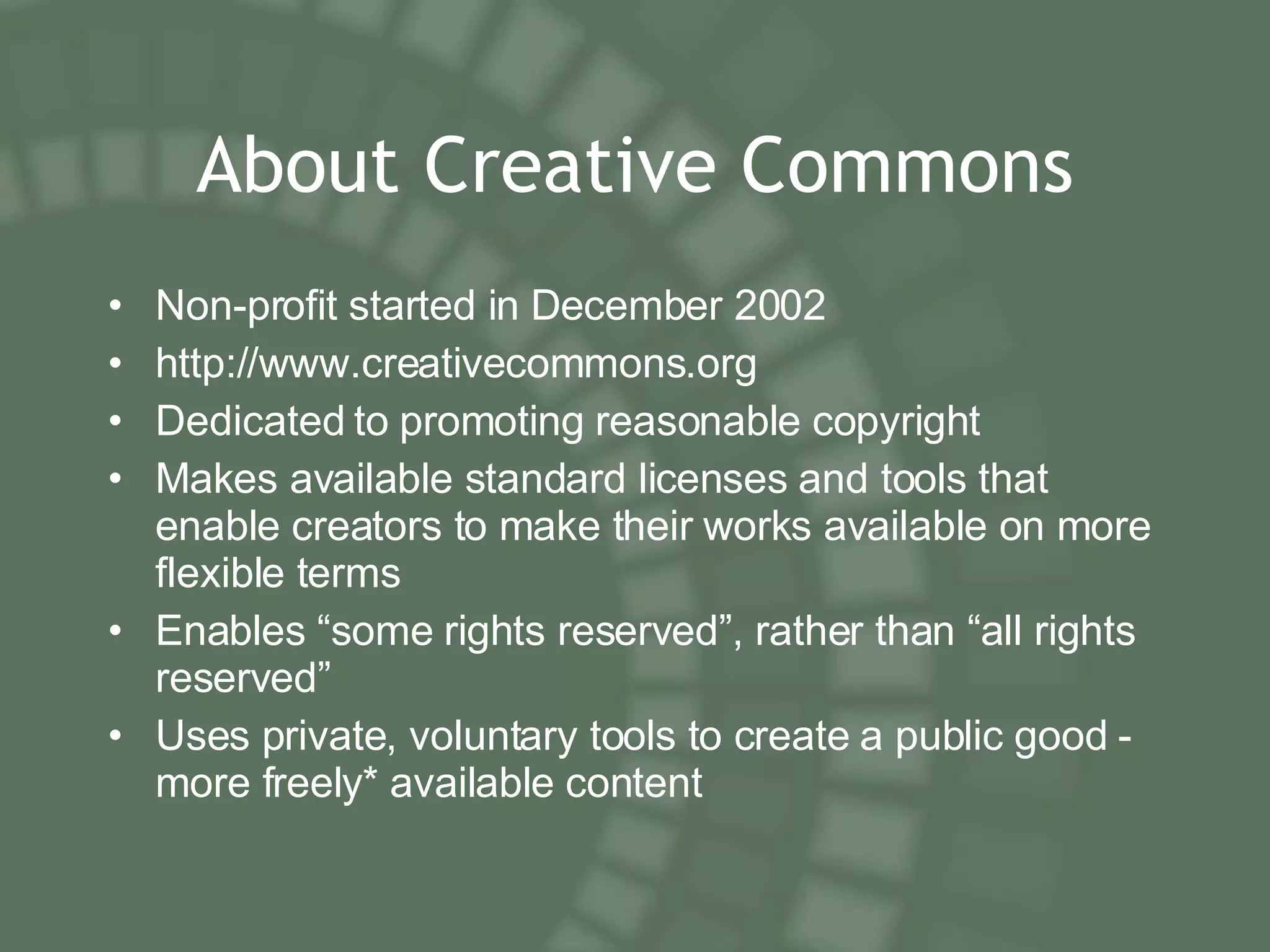About Creative Commons Non-profit started in December 2002 http://www.creativecommons.org Dedicated to promoting reasonable copyright Makes available standard licenses and tools that enable creators to make their works available on more flexible terms Enables “some rights reserved”, rather than “all rights reserved” Uses private, voluntary tools to create a public good - more freely* available content 