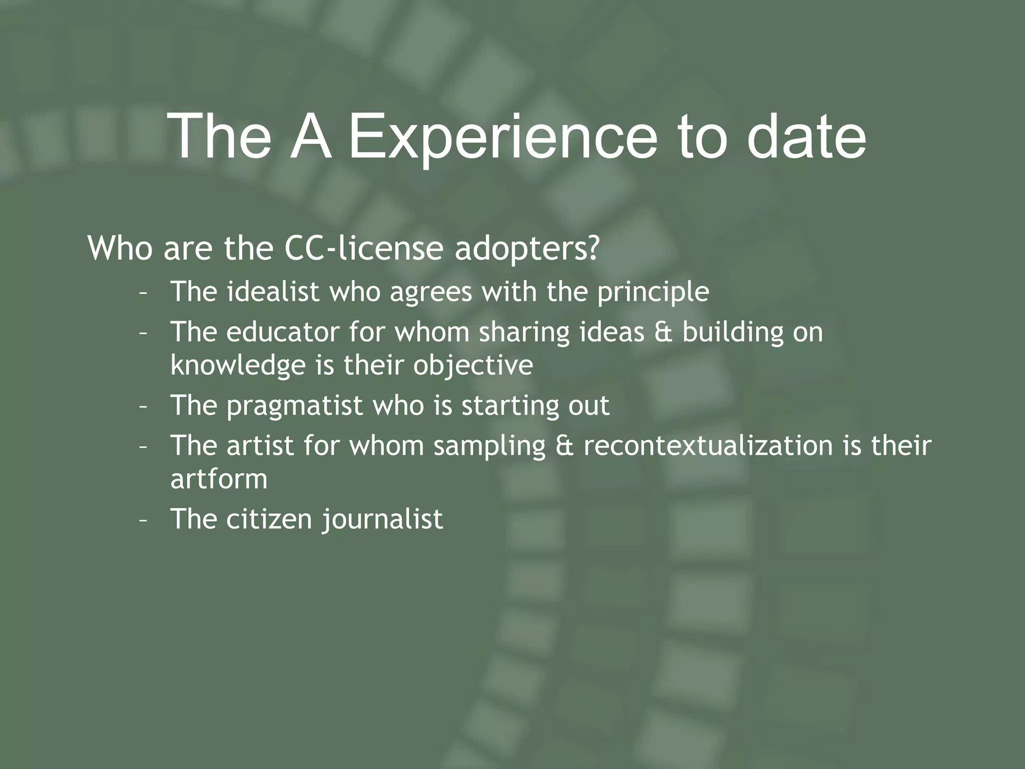 T he A  E xperience to date Who are the CC-license adopters? The idealist who agrees with the principle The educator for whom sharing ideas & building on knowledge is their objective The pragmatist who is starting out The artist for whom sampling & recontextualization is their artform The citizen journalist 