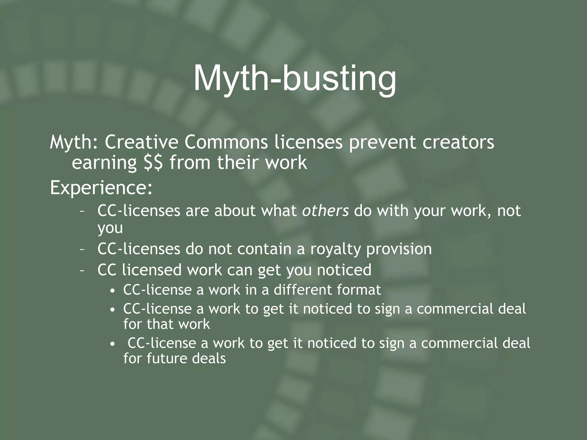M yth-busting Myth: Creative Commons licenses prevent creators earning $$ from their work Experience: CC-licenses are about what  others  do with your work, not you CC-licenses do not contain a royalty provision CC licensed work can get you noticed CC-license a work in a different format CC-license a work to get it noticed to sign a commercial deal for that work CC-license a work to get it noticed to sign a commercial deal for future deals 
