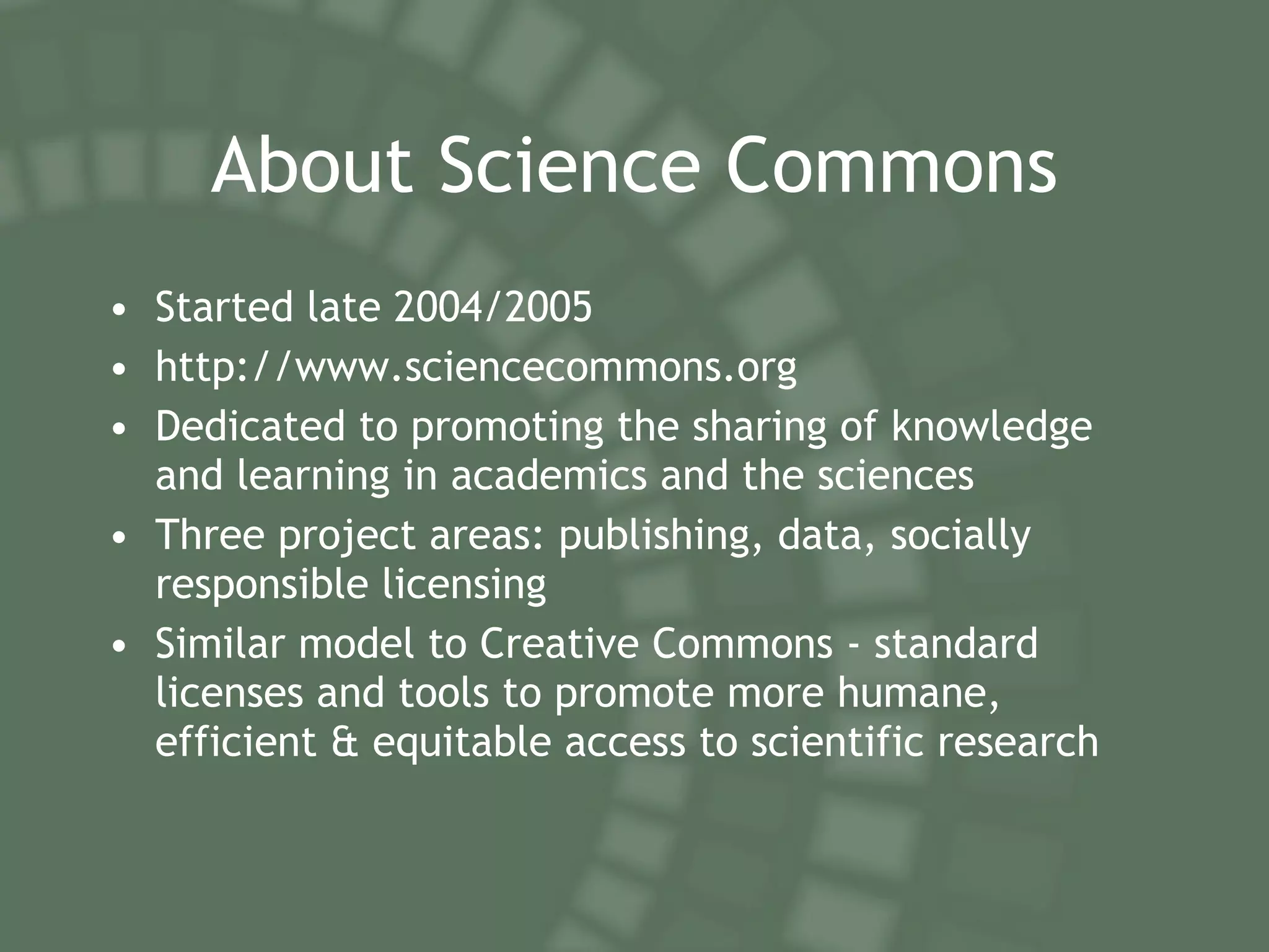 About Science Commons Started late 2004/2005 http://www.sciencecommons.org Dedicated to promoting the sharing of knowledge and learning in academics and the sciences Three project areas: publishing, data, socially responsible licensing Similar model to Creative Commons - standard licenses and tools to promote more humane, efficient & equitable access to scientific research 