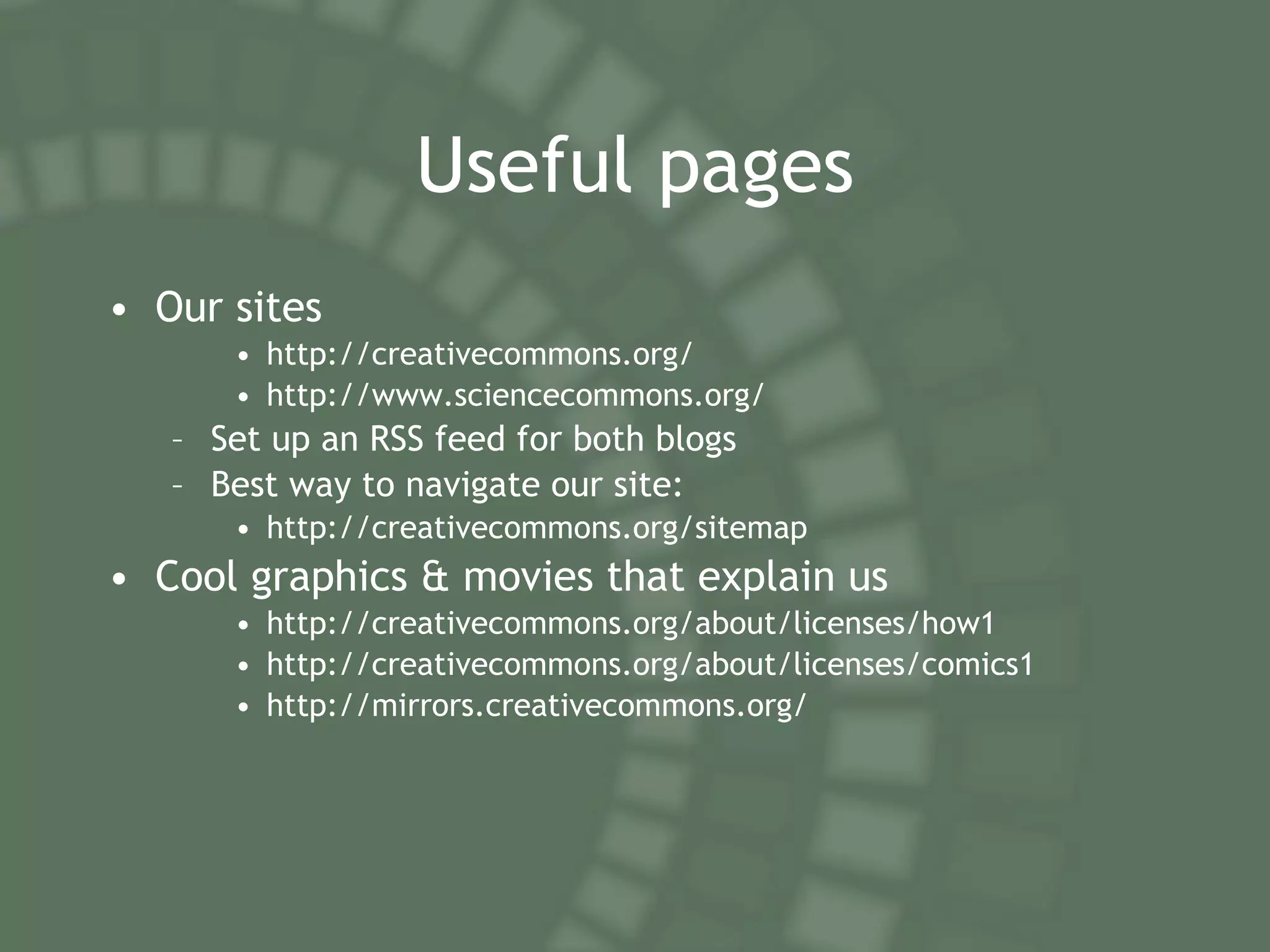 Useful pages Our sites http://creativecommons.org/ http://www.sciencecommons.org/ Set up an RSS feed for both blogs Best way to navigate our site: http://creativecommons.org/sitemap Cool graphics & movies that explain us http://creativecommons.org/about/licenses/how1 http://creativecommons.org/about/licenses/comics1 http://mirrors.creativecommons.org/ 