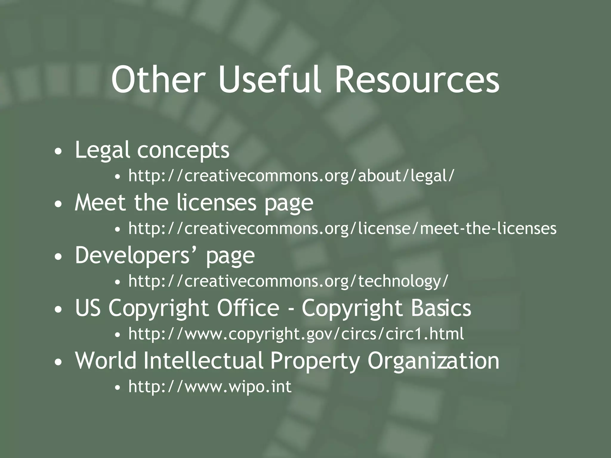 Other Useful Resources Legal concepts http://creativecommons.org/about/legal/ Meet the licenses page http://creativecommons.org/license/meet-the-licenses Developers’ page http://creativecommons.org/technology/ US Copyright Office - Copyright Basics http://www.copyright.gov/circs/circ1.html World Intellectual Property Organization http://www.wipo.int 
