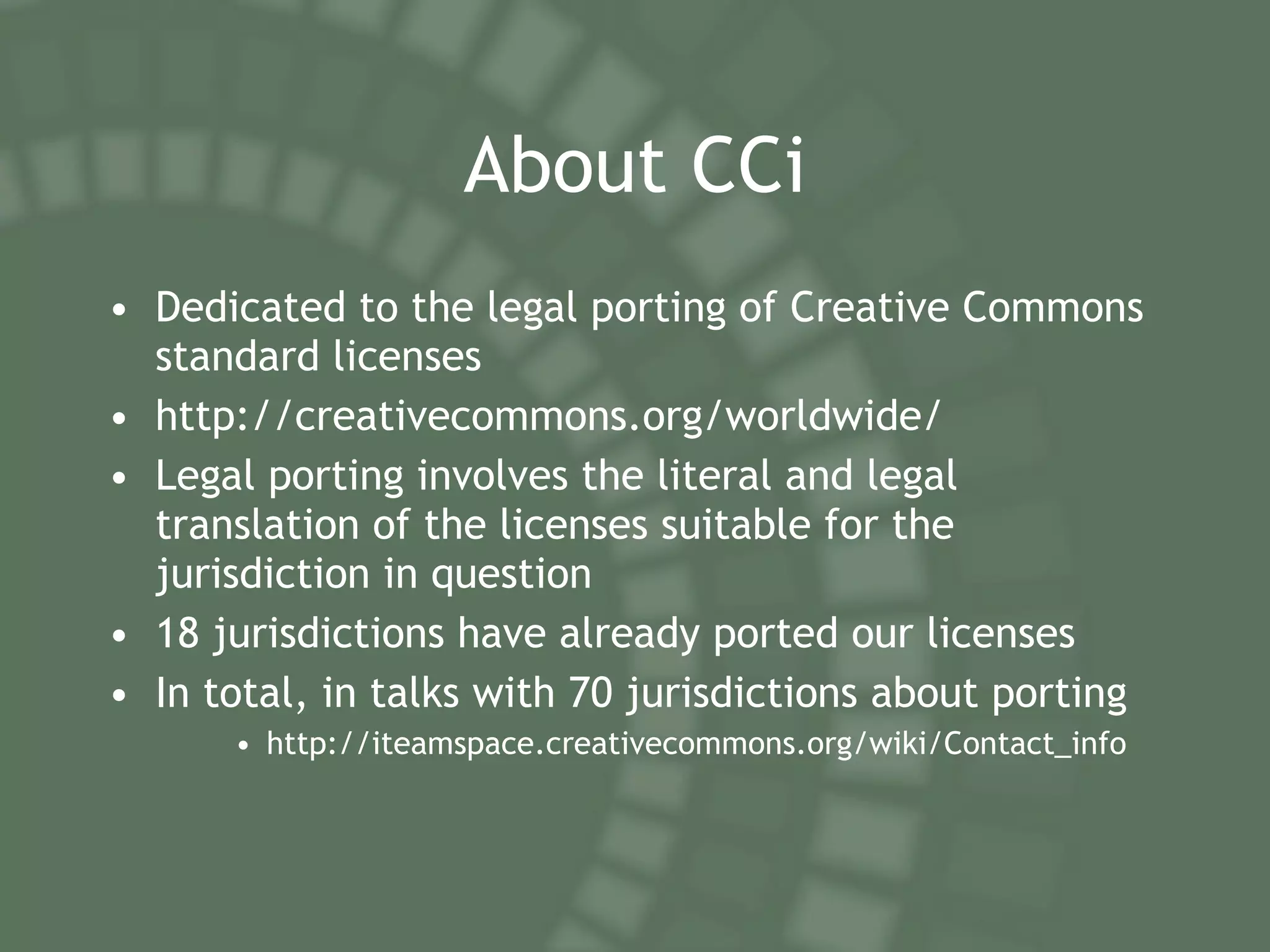 About CCi Dedicated to the legal porting of Creative Commons standard licenses http://creativecommons.org/worldwide/ Legal porting involves the literal and legal translation of the licenses suitable for the jurisdiction in question 18 jurisdictions have already ported our licenses In total, in talks with 70 jurisdictions about porting  http://iteamspace.creativecommons.org/wiki/Contact_info 