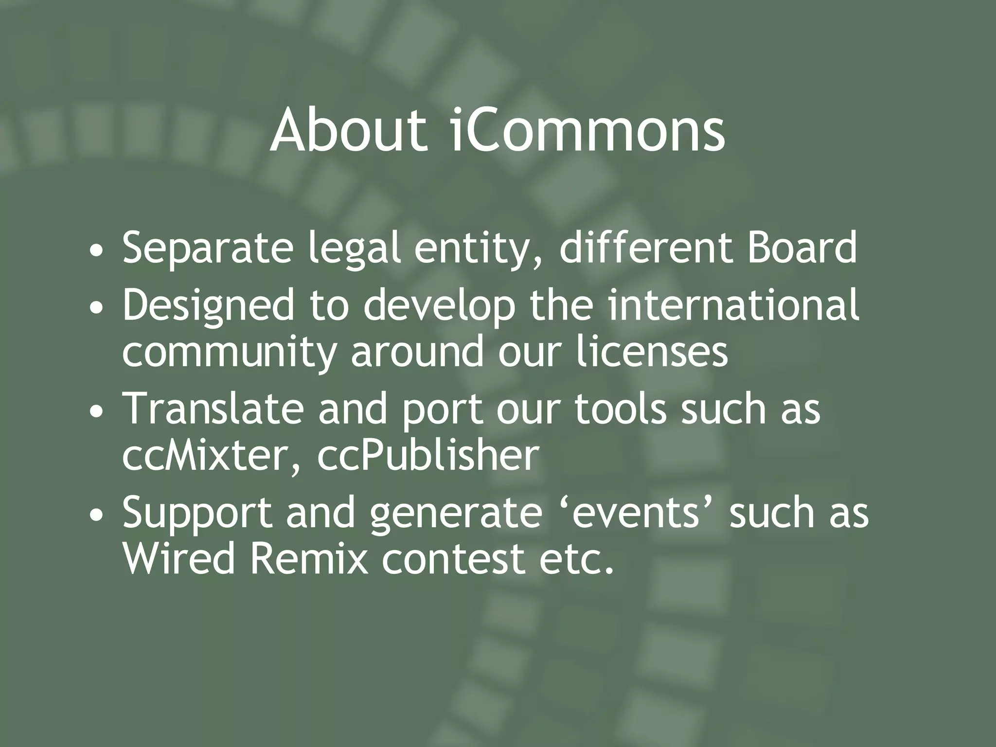 About iCommons Separate legal entity, different Board Designed to develop the international community around our licenses Translate and port our tools such as ccMixter, ccPublisher Support and generate ‘events’ such as Wired Remix contest etc. 