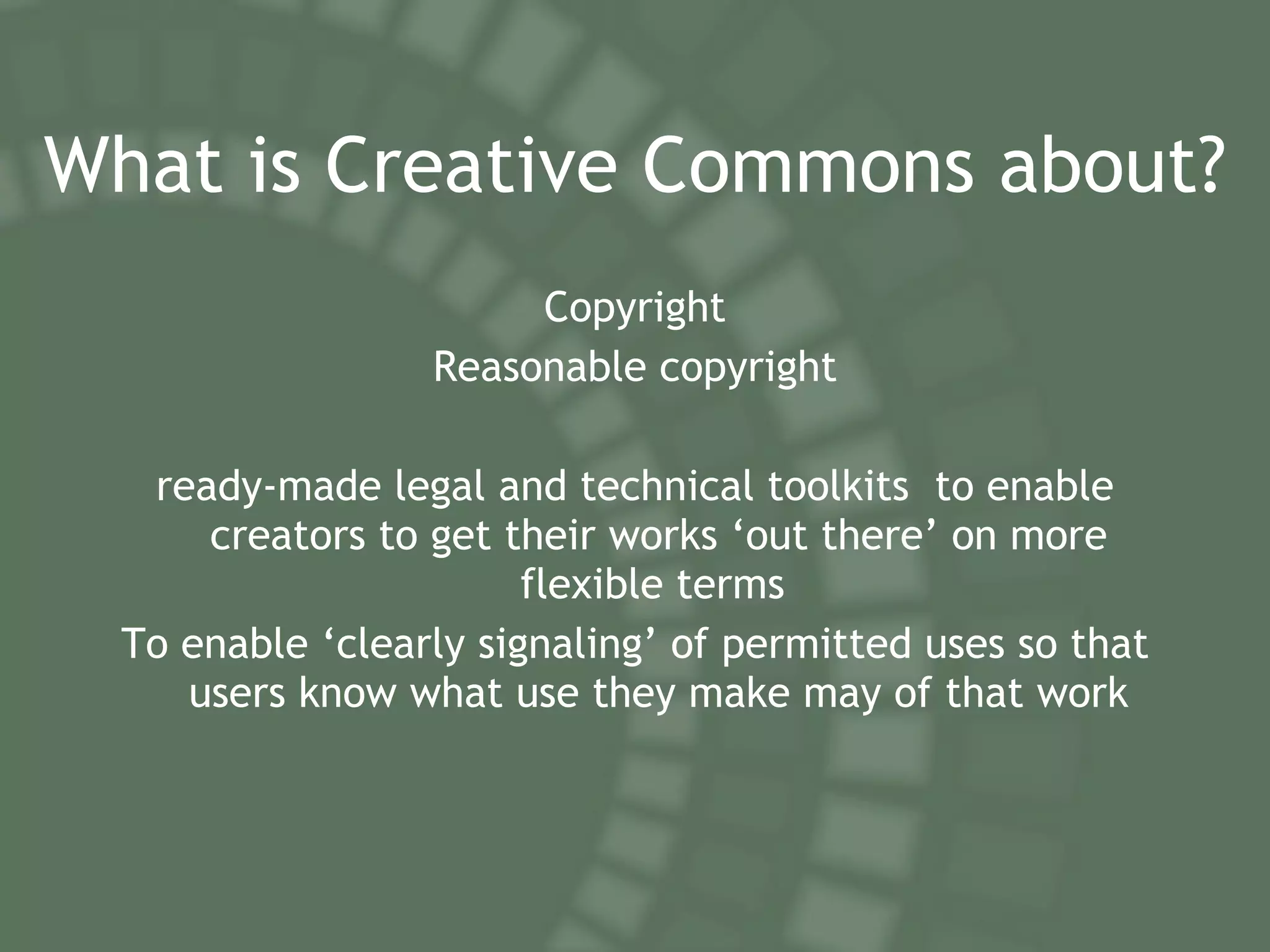 What is Creative Commons about? Copyright Reasonable copyright ready-made legal and technical toolkits  to enable creators to get their works ‘out there’ on more flexible terms  To enable ‘clearly signaling’ of permitted uses so that users know what use they make may of that work 