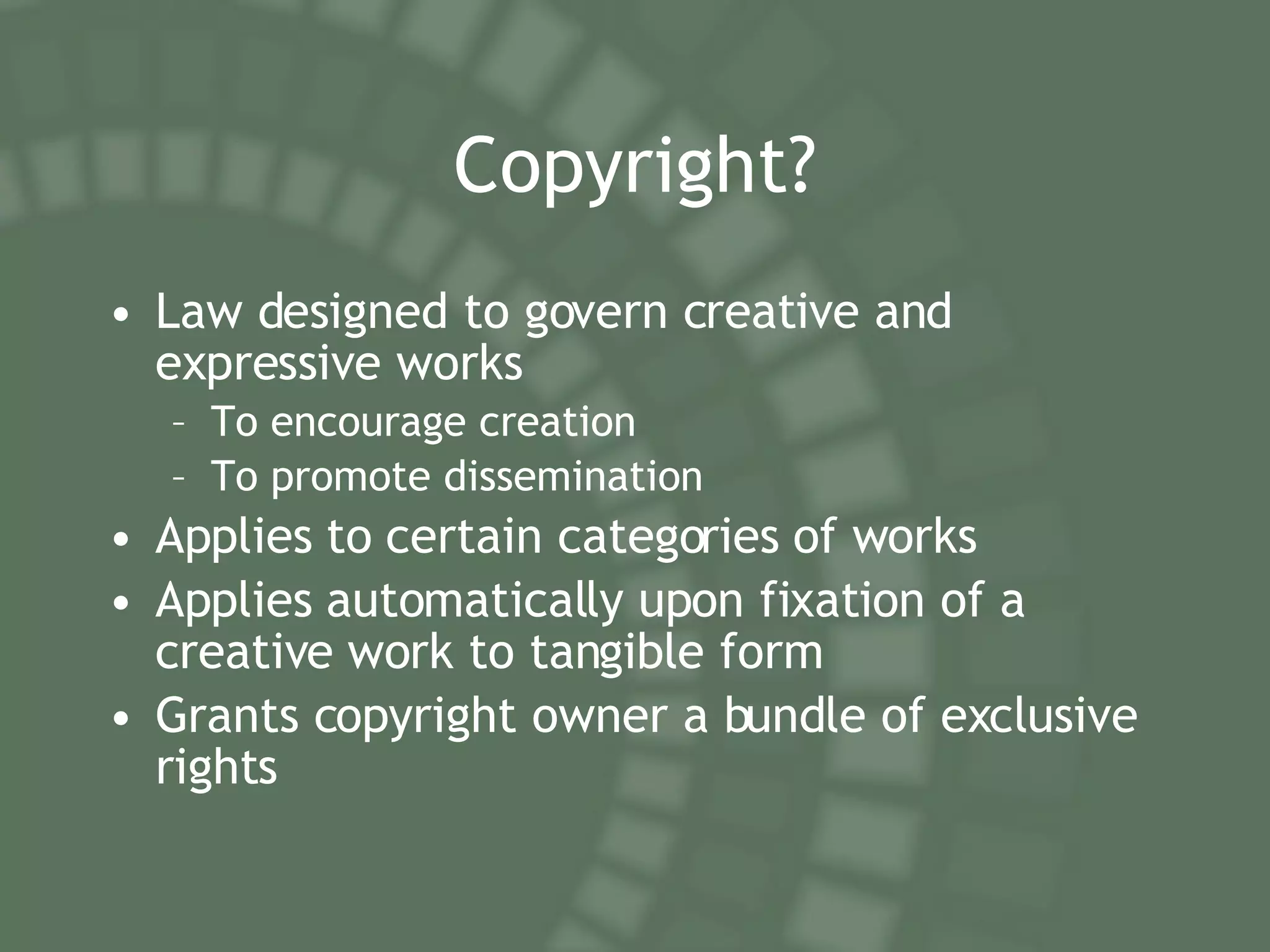 Copyright? Law designed to govern creative and expressive works To encourage creation To promote dissemination Applies to certain categories of works Applies automatically upon fixation of a creative work to tangible form Grants copyright owner a bundle of exclusive rights 