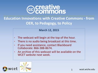 wcet.wiche.edu
Education Innovations with Creative Commons - from
OER, to Pedagogy, to Policy
March 12, 2015
• The webcast will begin at the top of the hour.
• There is no audio being broadcast at this time.
• If you need assistance, contact Blackboard
Collaborate: 866-388-8674.
• An archive of this webcast will be available on the
WCET website next week.
1
 