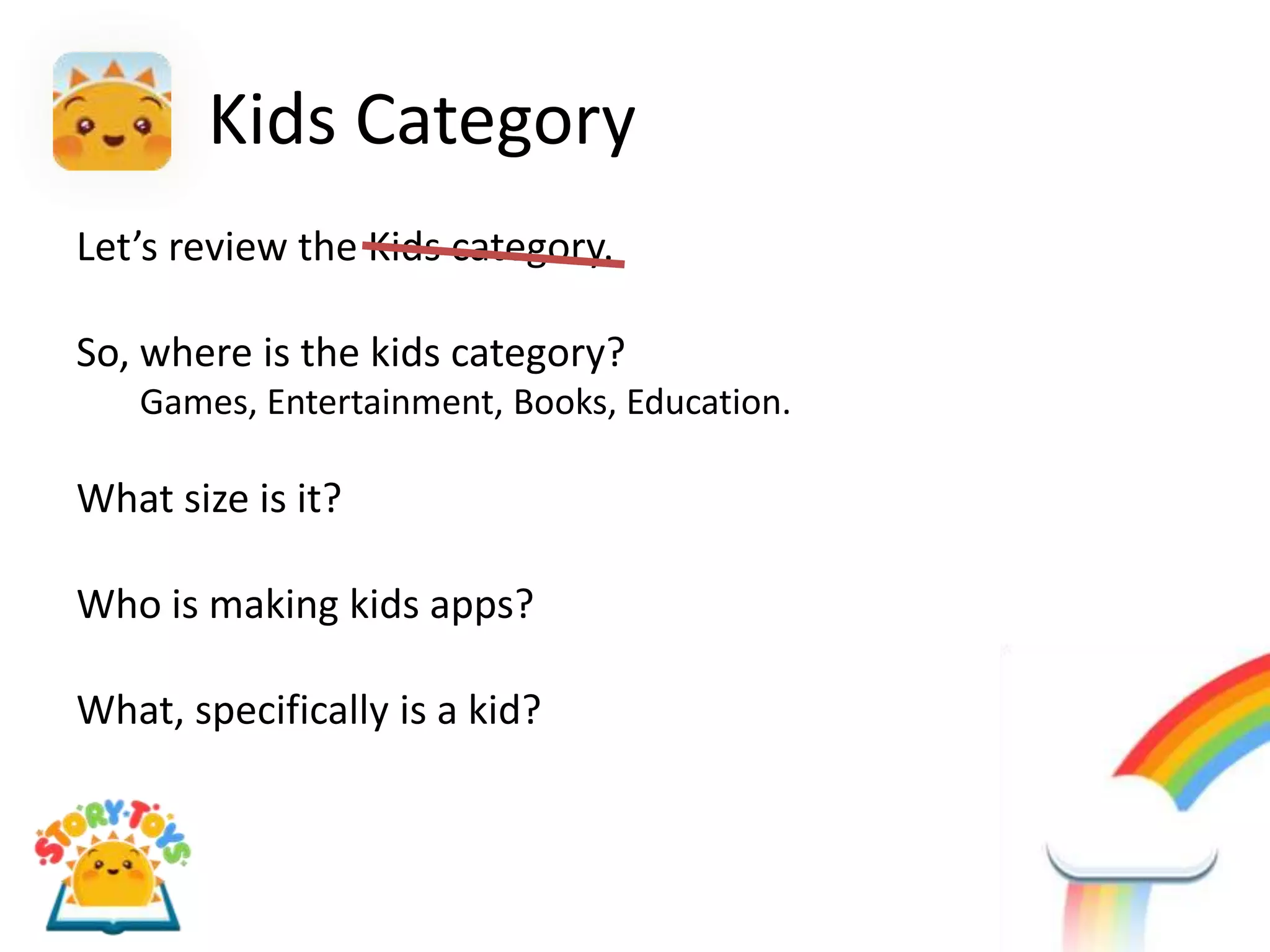 Kids Category
Let’s review the Kids category.

So, where is the kids category?
   Games, Entertainment, Books, Education.

What size is it?

Who is making kids apps?

What, specifically is a kid?
 