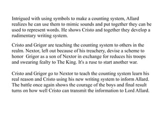 Intrigued with using symbols to make a counting system, Allard
realizes he can use them to mimic sounds and put together they can be
used to represent words. He shows Cristo and together they develop a
rudimentary writing system.
Cristo and Grigor are teaching the counting system to others in the
realm. Nextor, left out because of his treachery, devise a scheme to
honor Grigor as a son of Nextor in exchange for reduces his troops
and swearing fealty to The King. It's a ruse to start another war.
Cristo and Grigor go to Nextor to teach the counting system learn his
real reason and Cristo using his new writing system to inform Allard.
The battle once again shows the courage of the boys and final result
turns on how well Cristo can transmit the information to Lord Allard.
 