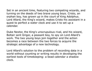Set in an ancient time, featuring two competing wizards, and
turning on the deeds of two brave young boys. Cristo, an
orphan boy, has grown up in the court of King Adolphus.
Lord Allard, the King's wizard, makes Cristo his assistant in a
quest to perfect a water clock and use it to set up a
calendar.
Duke Nextor, the King's unscrupulous rival, and his wizard,
Boltair sent Grigor, a peasant boy, to spy on Lord Allard's
work. The two young boys join together and the action
becomes a race between the two forces to acquire the
strategic advantage of a new technology.
Lord Allard's solution to the problem of recording data in a
world without counting or writing results in developing the
earliest tools of timekeeping: a bead calendar a shadow
clock.
 