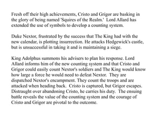 Fresh off their high achievements, Cristo and Grigor are basking in
the glory of being named 'Squires of the Realm.' Lord Allard has
extended the use of symbols to develop a counting system.
Duke Nextor, frustrated by the success that The King had with the
new calendar, is plotting insurrection. He attacks Hedgewick's castle,
but is unsuccessful in taking it and is maintaining a siege.
King Adolphus summons his advisers to plan his response. Lord
Allard informs him of the new counting system and that Cristo and
Grigor could easily count Nextor's soldiers and The King would know
how large a force he would need to defeat Nextor. They are
dispatched Nextor's encampment. They count the troops and are
attacked when heading back. Cristo is captured, but Grigor escapes.
Distraught over abandoning Cristo, he carries his duty. The ensuing
battle reveals the value of the counting system and the courage of
Cristo and Grigor are pivotal to the outcome.
 