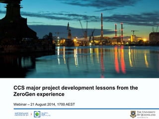 CCS major project development lessons from the 
ZeroGen experience 
Webinar – 21 August 2014, 1700 AEST 
 