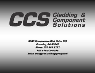 CCS                  Cladding &
                     Component
                     Solutions

 5905 Steeplechase Blvd, Suite 100
         Cumming, GA 30040
         Phone: 770.887.2777
          Fax: 678.208.6189
 Email: sroegge@CCSimagegroup.com
 