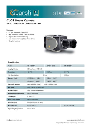 C /CS Mount Camera
SP-342 CSN / SP-348 CSN / SP-354 CSN


Features:
•    1/3’ Sony Super HAD Colour CCD
•    High Resolution - 420 TVL / 480TVL / 520TVL
•    Bright Surface oxidization Housing
•    Auto-Iris Lens Interface (DC and Video Drive)
•    Complete functions




    Speciﬁcation:
    Model                             SP-342 CSN                        SP-348 CSN                         SP-354 CSN

    Imaging Device                    1/3’ Sony Super HAD CCD

    Resolution                        420 TVL                           480 TVL                            540 TVL

    Min Illumination                                              0.1 Lux                                  0.05 Lux

    Camera Pixels                     NTSC 510 (H) × 492V               768 (H) × 494 (V)

                                      PAL 500 (H) × 582 (V)             752 (H) × 582 (V)

    Electronic Shutter                1/60 ~ 1/100,000 (NTSC)       1/150 ~ 1/110,000 (PAL)

    S/N Ratio                         More Than 48 DB (AGC Off)

    White Balance                     Auto Tracking White Balance

    Backlight Compensation            On/Off Switchable

    Lens Mount                        C (Std) / CS

    Auto Gain Control                 On/Off Switchable

    Video Output                      1V p-p Composite, 75 ohms

    Power Source                      12 V DC, 150 mA                                                      12 V DC, 200 mA

    Operating Temperature             0°C to 50 °C




info@sparshsecuritech.com                                                                                        www.sparshsecuritech.com
                                                                                          Designs and Speciﬁcations are subject to change without notice.
 