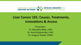 Liver Cancer 101: Causes, Treatments,
Innovations & Access
Presenters:
Dr. Mamatha Bhat, UHN
Dr. Amol Mujoomder, LHSC
Dr. Gregory Powell, STARS
 