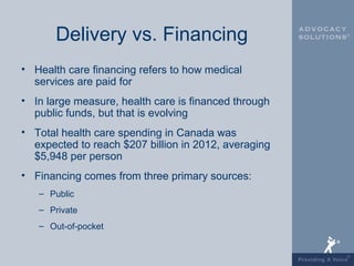 Delivery vs. Financing
• Health care financing refers to how medical
  services are paid for
• In large measure, health care is financed through
  public funds, but that is evolving
• Total health care spending in Canada was
  expected to reach $207 billion in 2012, averaging
  $5,948 per person
• Financing comes from three primary sources:
   – Public
   – Private
   – Out-of-pocket
 