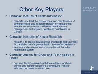 Other Key Players
• Canadian Institute of Health Information
   – mandate is to lead the development and maintenance of
     comprehensive and integrated health information that
     enables sound policy and effective health system
     management that improve health and health care in
     Canada

• Canadian Institutes of Health Research
   – mission is to create new scientific knowledge and to enable
     its translation into improved health, more effective health
     services and products, and a strengthened Canadian
     health care system

• Canadian Agency for Drugs and Technologies in
  Health
   – provides decision-makers with the evidence, analysis,
     advice, and recommendations they require to make
     informed decisions in health care
 