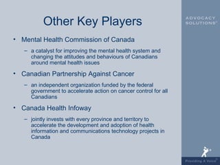 Other Key Players
• Mental Health Commission of Canada
   – a catalyst for improving the mental health system and
     changing the attitudes and behaviours of Canadians
     around mental health issues

• Canadian Partnership Against Cancer
   – an independent organization funded by the federal
     government to accelerate action on cancer control for all
     Canadians

• Canada Health Infoway
   – jointly invests with every province and territory to
     accelerate the development and adoption of health
     information and communications technology projects in
     Canada
 