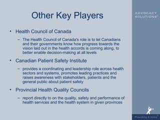 Other Key Players
• Health Council of Canada
   – The Health Council of Canada's role is to let Canadians
     and their governments know how progress towards the
     vision laid out in the health accords is coming along, to
     better enable decision-making at all levels

• Canadian Patient Safety Institute
   – provides a coordinating and leadership role across health
     sectors and systems, promotes leading practices and
     raises awareness with stakeholders, patients and the
     general public about patient safety

• Provincial Health Quality Councils
   – report directly to on the quality, safety and performance of
     health services and the health system in given provinces
 