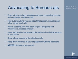 Advocating to Bureaucrats
•   Ensure that your key messages are clear, compelling concise
    and consistent – with one ‘ask’
•   Find out everything you can about that person, including past
    roles, career track, etc.
•   Where possible, link your issue to gov’t programs and
    initiatives i.e. disease strategy
•   Have people who can speak to the technical or clinical aspects
    of your issue
•   Know where you are in the election cycle
•   Keep them informed of your engagement with the politicians
•   NEVER blindside a bureaucrat
 